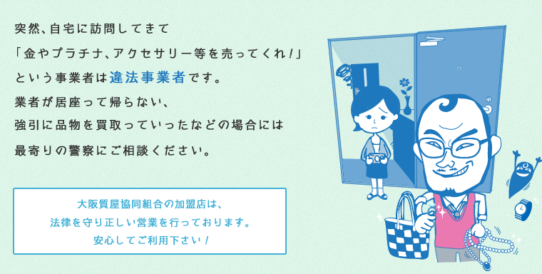 突然、自宅に訪問してきて「金やプラチナ、アクセサリー等を売ってくれ！」という事業者は違法事業者です。業者が居座って帰らない、強引に品物を買取っていったなどの場合には最寄りの警察にご相談ください。大阪質屋協同組合の加盟店は、法律を守り正しい営業を行っております。安心してご利用下さい！