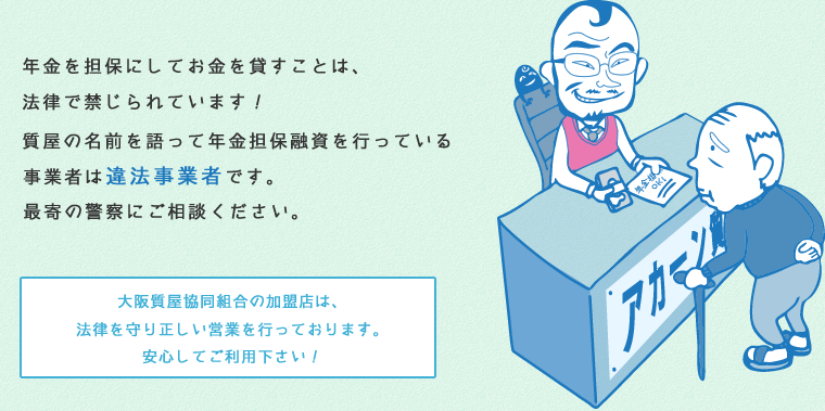 年金を担保にしてお金を貸すことは、法律で禁じられています！質屋の名前を語って年金担保融資を行っている事業者は違法業者です。最寄の警察にご相談ください。大阪質屋協同組合の加盟店は、法律を守り正しい営業を行っております。安心してご利用下さい！