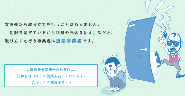 質屋側から取り立てを行うことはありません。「期限を過ぎているから利息や元金を払え」などと、取り立てを行う事業者は違法業者です。大阪質屋協同組合の加盟店は、法律を守り正しい営業を行っております。安心してご利用下さい！