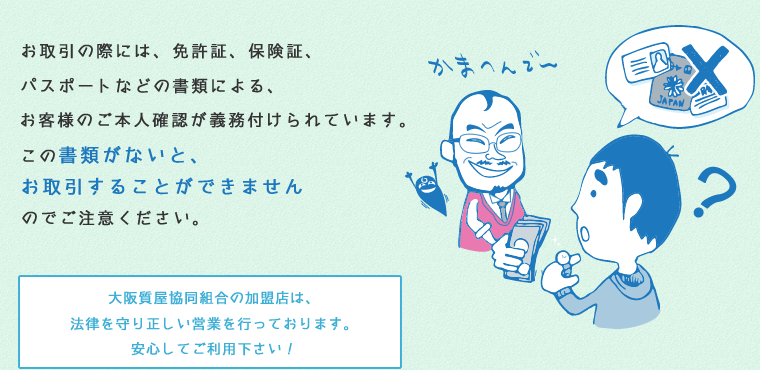 お取引の際には、免許証、保険証、パスポートなどの書類による、お客様のご本人確認が義務付けられています。この書類がないと、お取引することができませんのでご注意ください。大阪質屋協同組合の加盟店は、法律を守り正しい営業を行っております。安心してご利用下さい！