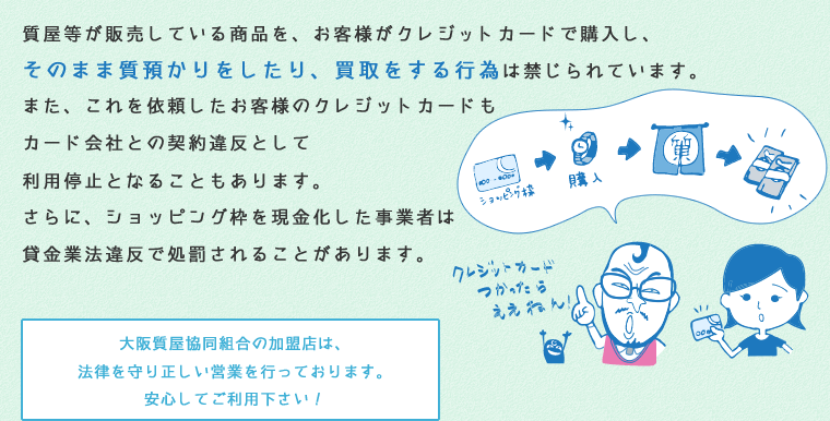 質屋等が販売している商品を、お客様がクレジットカードで購入し、そのまま質預かりをしたり、買取をする行為は禁じられています。また、これを依頼したお客様のクレジットカードもカード会社との契約違反として利用停止となることもあります。さらに、ショッピング枠を現金化した事業者は貸金業法違反で処罰されることがあります。大阪質屋協同組合の加盟店は、法律を守り正しい営業を行っております。安心してご利用下さい！