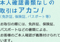 本人確認書類なしの取引はアカン！（面狭小、保険証、パスポート等）お取引の際には、免許証、保険証、パスポートなどの書類による、お客様のご本人確認が義務付けられています。