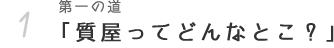 第一の道 「質屋ってどんなとこ？ 噂に聞くけど暗いの？ 怖いの？」