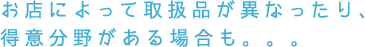 お店によって取扱品が異なったり、得意分野がある場合も。。。