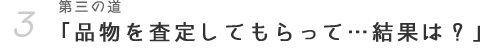 第三の道「品物を査定してもらって・・・結果は？」