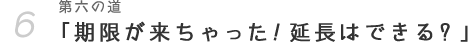 第六の道「期限が来ちゃった！延長はできる？」