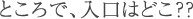 ところで入り口はどこ？